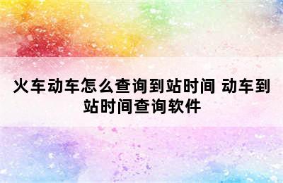 火车动车怎么查询到站时间 动车到站时间查询软件